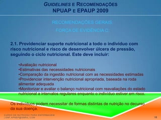 Guidelinese RecomendaçõesNPUAP e EPAUP 2009RECOMENDAÇÕES GERAIS:FORÇA DE EVIDÊNCIA C:2.1. Providenciar suporte nutricional a todo o indivíduo com risco nutricional e risco de desenvolver úlcera de pressão, seguindo o ciclo nutricional. Este deve incluir: Avaliação nutricional 