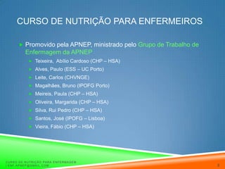 Curso de Nutrição para EnfermeirosPromovido pela APNEP, ministrado pelo Grupo de Trabalho de Enfermagem da APNEPTeixeira,  Abílio Cardoso (CHP – HSA)Alves, Paulo (ESS – UC Porto)Leite, Carlos (CHVNGE)Magalhães, Bruno (IPOFG Porto)Meireis, Paula (CHP – HSA)Oliveira, Margarida (CHP – HSA)Silva, Rui Pedro (CHP – HSA)Santos, José (IPOFG – Lisboa)Vieira, Fábio (CHP – HSA)Curso de Nutrição para Enfermagem | enf.apnep@gmail.com2