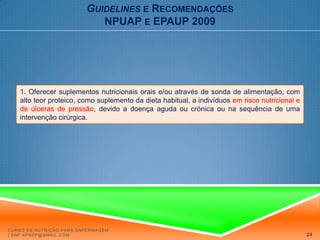 Guidelinese RecomendaçõesNPUAP e EPAUP 2009RECOMENDAÇÕES ESPECÍFICASFORÇA DE EVIDÊNCIA A:1. Oferecer suplementos nutricionais orais e/ou através de sonda de alimentação, com alto teor proteico, como suplemento da dieta habitual, a indivíduos em risco nutricional e de úlceras de pressão, devido a doença aguda ou crónica ou na sequência de uma intervenção cirúrgica. A nutrição oral (através de comida normal e/ou alimentação liquida adicional) é a via nutricional preferida e deve ser usada sempre que possível. Os suplementos nutricionais orais são importantes, pois muitos doentes que se encontram em risco de úlcera de pressão muitas vezes não podem satisfazer as suas necessidades nutricionais através da ingestão alimentar oral habitual. Além disto, os suplementos orais parecem estar associados a uma redução significativa do desenvolvimento de úlceras de pressão, comparativamente com os cuidados nutricionais de rotina. Curso de Nutrição para Enfermagem | enf.apnep@gmail.com20