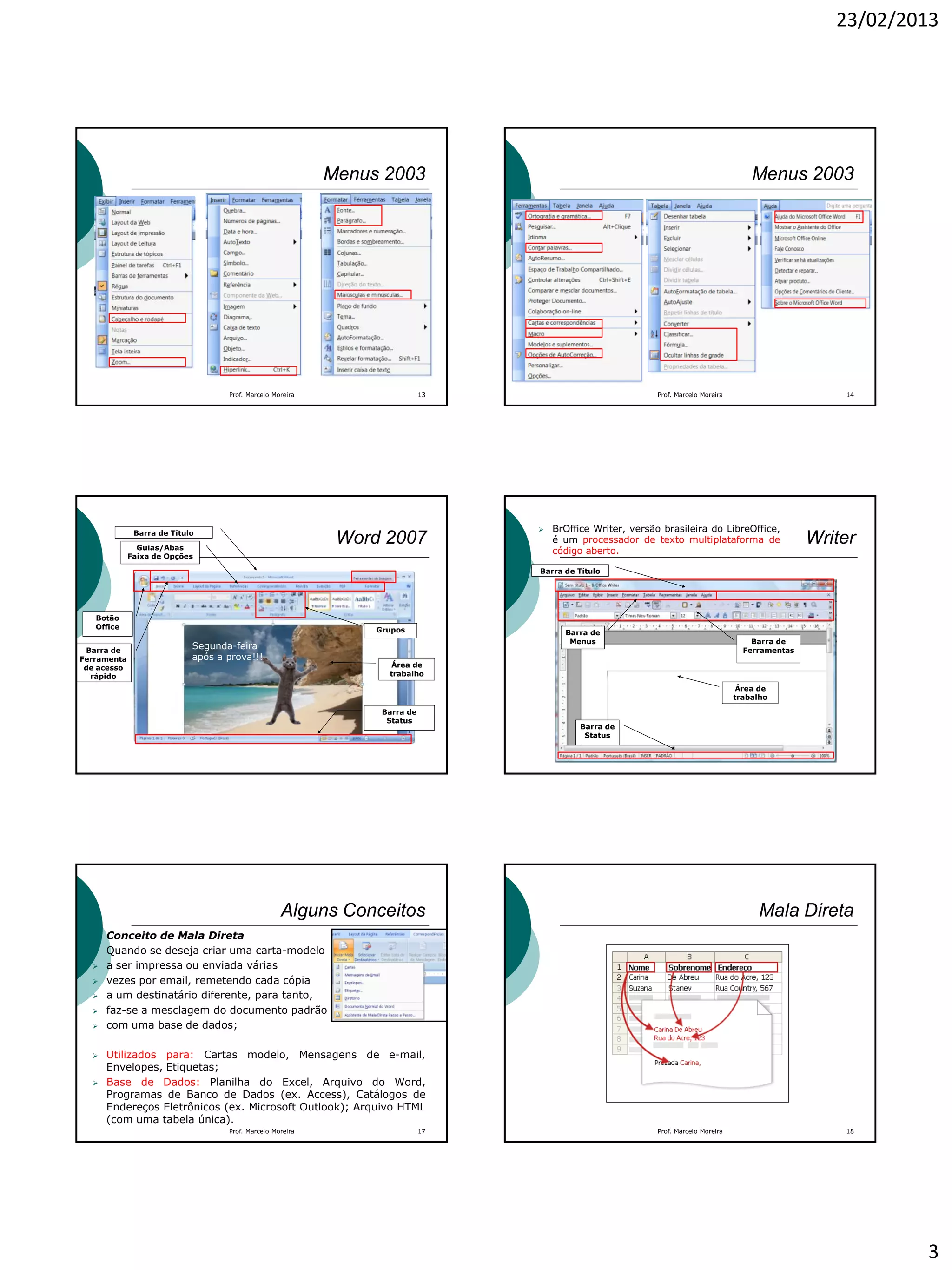 23/02/2013
3
Menus 2003
Prof. Marcelo Moreira 13
Menus 2003
Prof. Marcelo Moreira 14
Barra de Título
Guias/Abas
Faixa de Opções
Botão
Office Grupos
Área de
trabalho
Barra de
Ferramenta
de acesso
rápido
Barra de
Status
Word 2007
Segunda-feira
após a prova!!!
Área de
trabalho
Writer
Barra de
Menus Barra de
Ferramentas
Barra de
Status
Barra de Título
 BrOffice Writer, versão brasileira do LibreOffice,
é um processador de texto multiplataforma de
código aberto.
Alguns Conceitos
Conceito de Mala Direta
 Quando se deseja criar uma carta-modelo
 a ser impressa ou enviada várias
 vezes por email, remetendo cada cópia
 a um destinatário diferente, para tanto,
 faz-se a mesclagem do documento padrão
 com uma base de dados;
 Utilizados para: Cartas modelo, Mensagens de e-mail,
Envelopes, Etiquetas;
 Base de Dados: Planilha do Excel, Arquivo do Word,
Programas de Banco de Dados (ex. Access), Catálogos de
Endereços Eletrônicos (ex. Microsoft Outlook); Arquivo HTML
(com uma tabela única).
Prof. Marcelo Moreira 17
Mala Direta
Prof. Marcelo Moreira 18
 
