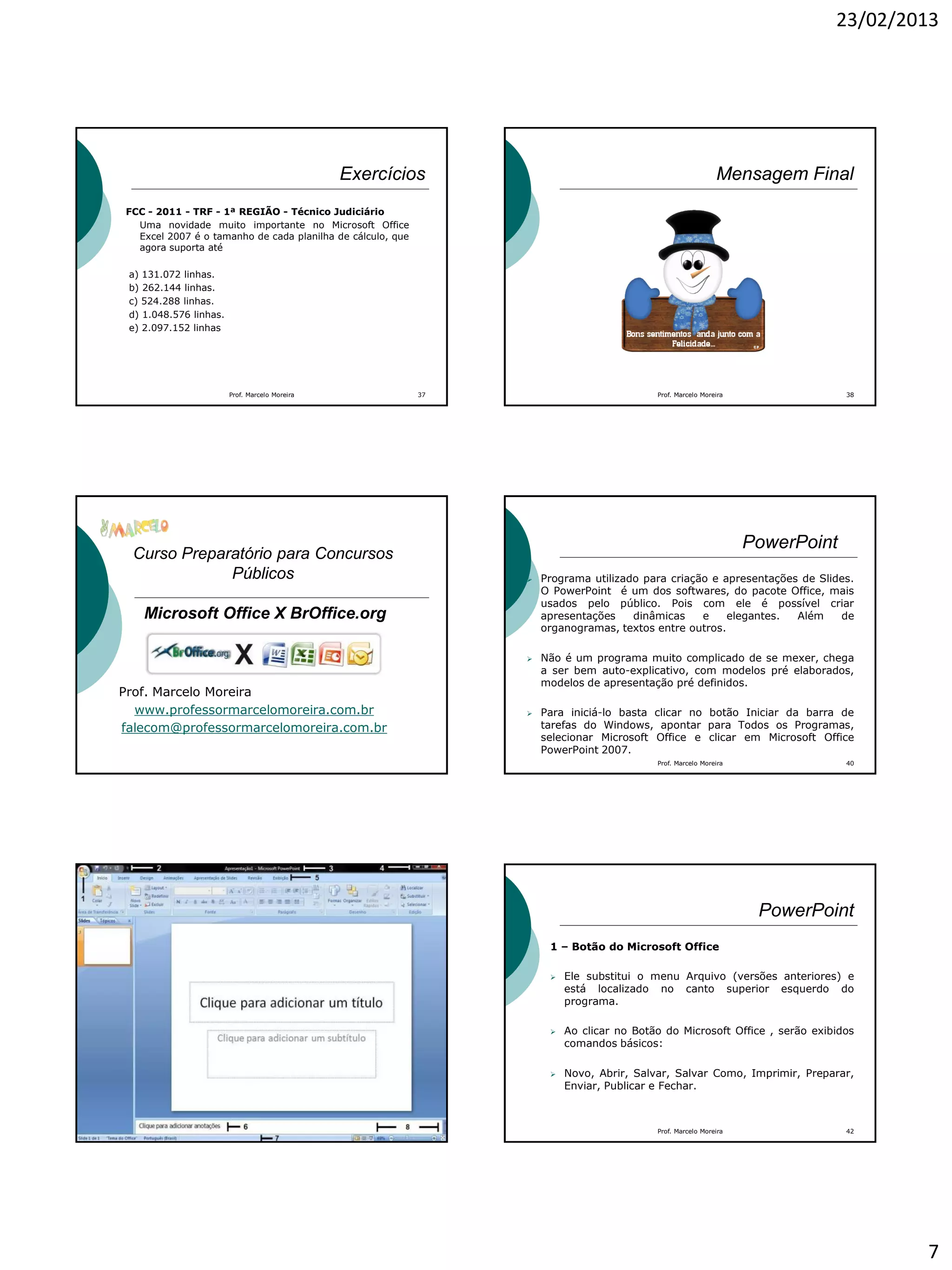 23/02/2013
7
Exercícios
FCC - 2011 - TRF - 1ª REGIÃO - Técnico Judiciário
Uma novidade muito importante no Microsoft Office
Excel 2007 é o tamanho de cada planilha de cálculo, que
agora suporta até
a) 131.072 linhas.
b) 262.144 linhas.
c) 524.288 linhas.
d) 1.048.576 linhas.
e) 2.097.152 linhas
37Prof. Marcelo Moreira
Mensagem Final
Prof. Marcelo Moreira 38
Curso Preparatório para Concursos
Públicos
Microsoft Office X BrOffice.org
Prof. Marcelo Moreira
www.professormarcelomoreira.com.br
falecom@professormarcelomoreira.com.br
PowerPoint
 Programa utilizado para criação e apresentações de Slides.
O PowerPoint é um dos softwares, do pacote Office, mais
usados pelo público. Pois com ele é possível criar
apresentações dinâmicas e elegantes. Além de
organogramas, textos entre outros.
 Não é um programa muito complicado de se mexer, chega
a ser bem auto-explicativo, com modelos pré elaborados,
modelos de apresentação pré definidos.
 Para iniciá-lo basta clicar no botão Iniciar da barra de
tarefas do Windows, apontar para Todos os Programas,
selecionar Microsoft Office e clicar em Microsoft Office
PowerPoint 2007.
Prof. Marcelo Moreira 40
Prof. Marcelo Moreira 41
PowerPoint
1 – Botão do Microsoft Office
 Ele substitui o menu Arquivo (versões anteriores) e
está localizado no canto superior esquerdo do
programa.
 Ao clicar no Botão do Microsoft Office , serão exibidos
comandos básicos:
 Novo, Abrir, Salvar, Salvar Como, Imprimir, Preparar,
Enviar, Publicar e Fechar.
Prof. Marcelo Moreira 42
 