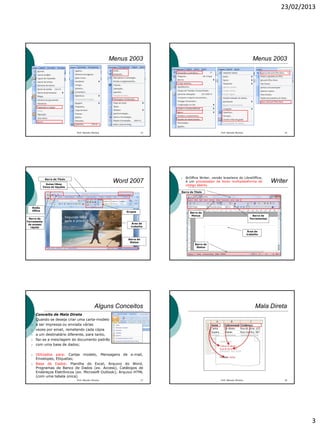 23/02/2013
3
Menus 2003
Prof. Marcelo Moreira 13
Menus 2003
Prof. Marcelo Moreira 14
Barra de Título
Guias/Abas
Faixa de Opções
Botão
Office Grupos
Área de
trabalho
Barra de
Ferramenta
de acesso
rápido
Barra de
Status
Word 2007
Segunda-feira
após a prova!!!
Área de
trabalho
Writer
Barra de
Menus Barra de
Ferramentas
Barra de
Status
Barra de Título
 BrOffice Writer, versão brasileira do LibreOffice,
é um processador de texto multiplataforma de
código aberto.
Alguns Conceitos
Conceito de Mala Direta
 Quando se deseja criar uma carta-modelo
 a ser impressa ou enviada várias
 vezes por email, remetendo cada cópia
 a um destinatário diferente, para tanto,
 faz-se a mesclagem do documento padrão
 com uma base de dados;
 Utilizados para: Cartas modelo, Mensagens de e-mail,
Envelopes, Etiquetas;
 Base de Dados: Planilha do Excel, Arquivo do Word,
Programas de Banco de Dados (ex. Access), Catálogos de
Endereços Eletrônicos (ex. Microsoft Outlook); Arquivo HTML
(com uma tabela única).
Prof. Marcelo Moreira 17
Mala Direta
Prof. Marcelo Moreira 18
 