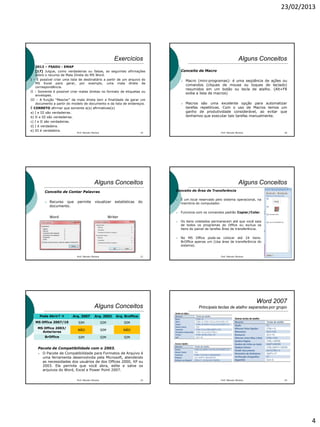 23/02/2013
4
Exercícios
 2012 – FSADU - EMAP
[17] Julgue, como verdadeiras ou falsas, as seguintes afirmações
sobre o recurso de Mala Direta do MS Word.
I – É possível criar uma lista de destinatário a partir de um arquivo do
MS Excel para gerar, por exemplo, uma mala direta de
correspondência.
II – Somente é possível criar malas diretas no formato de etiquetas ou
envelopes.
III – A função “Mesclar” da mala direta tem a finalidade de gerar um
documento a partir do modelo de documento e da lista de endereços.
É CORRETO afirmar que somente a(s) afirmativas(s)
a) I e III são verdadeiras.
b) II e III são verdadeiras.
c) I e II são verdadeiras.
d) I é verdadeira.
e) III é verdadeira.
19Prof. Marcelo Moreira
Alguns Conceitos
Conceito de Macro
 Macro (mini-programas): é uma seqüência de ações ou
comandos (cliques de mouse ou toques de teclado)
resumidos em um botão ou tecla de atalho. (Alt+F8
exibe a lista de macros)
 Macros são uma excelente opção para automatizar
tarefas repetitivas. Com o uso de Macros temos um
ganho de produtividade considerável, ao evitar que
tenhamos que executar tais tarefas manualmente.
Prof. Marcelo Moreira 20
Alguns Conceitos
Conceito de Contar Palavras
 Recurso que permite visualizar estatísticas do
documento.
Word Writer
Prof. Marcelo Moreira 21
Alguns Conceitos
Conceito de Área de Transferência
 É um local reservado pelo sistema operacional, na
memória do computador.
 Funciona com os comandos padrão Copiar/Colar.
 Os itens coletados permanecem até que você saia
de todos os programas do Office ou exclua os
itens do painel de tarefas Área de transferência.
 No MS Office pode-se colocar até 24 itens.
BrOffice apenas um (Usa área de transferência do
sistema).
Prof. Marcelo Moreira 22
Alguns Conceitos
Pacote de Compatibilidade com o 2003.
 O Pacote de Compatibilidade para Formatos de Arquivo é
uma ferramenta desenvolvida pela Microsoft, atendendo
as necessidades dos usuários de dos Offices 2000, XP ou
2003. Ele permite que você abra, edite e salve os
arquivos do Word, Excel e Power Point 2007.
Prof. Marcelo Moreira 23
Pode Abrir?  Arq. 2007 Arq. 2003 Arq. Broffice
MS Office 2007/10 SIM SIM SIM
MS Office 2003/
Anteriores
NÃO SIM NÃO
BrOffice SIM SIM SIM
Word 2007
Principais teclas de atalho separadas por grupo
Prof. Marcelo Moreira 24
 
