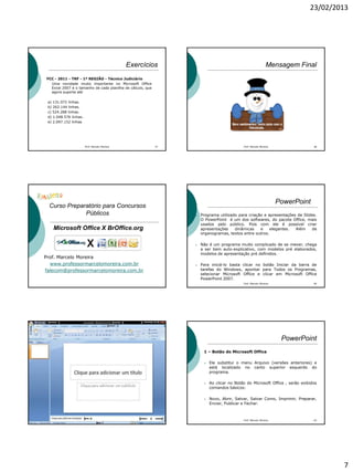 23/02/2013
7
Exercícios
FCC - 2011 - TRF - 1ª REGIÃO - Técnico Judiciário
Uma novidade muito importante no Microsoft Office
Excel 2007 é o tamanho de cada planilha de cálculo, que
agora suporta até
a) 131.072 linhas.
b) 262.144 linhas.
c) 524.288 linhas.
d) 1.048.576 linhas.
e) 2.097.152 linhas
37Prof. Marcelo Moreira
Mensagem Final
Prof. Marcelo Moreira 38
Curso Preparatório para Concursos
Públicos
Microsoft Office X BrOffice.org
Prof. Marcelo Moreira
www.professormarcelomoreira.com.br
falecom@professormarcelomoreira.com.br
PowerPoint
 Programa utilizado para criação e apresentações de Slides.
O PowerPoint é um dos softwares, do pacote Office, mais
usados pelo público. Pois com ele é possível criar
apresentações dinâmicas e elegantes. Além de
organogramas, textos entre outros.
 Não é um programa muito complicado de se mexer, chega
a ser bem auto-explicativo, com modelos pré elaborados,
modelos de apresentação pré definidos.
 Para iniciá-lo basta clicar no botão Iniciar da barra de
tarefas do Windows, apontar para Todos os Programas,
selecionar Microsoft Office e clicar em Microsoft Office
PowerPoint 2007.
Prof. Marcelo Moreira 40
Prof. Marcelo Moreira 41
PowerPoint
1 – Botão do Microsoft Office
 Ele substitui o menu Arquivo (versões anteriores) e
está localizado no canto superior esquerdo do
programa.
 Ao clicar no Botão do Microsoft Office , serão exibidos
comandos básicos:
 Novo, Abrir, Salvar, Salvar Como, Imprimir, Preparar,
Enviar, Publicar e Fechar.
Prof. Marcelo Moreira 42
 