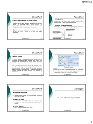 23/02/2013
8
PowerPoint
2 – Barra de Ferramentas de Acesso Rápido
 Localiza-se no canto superior esquerdo ao lado do
Botão do Microsoft Office (local padrão), é
personalizável e contém um conjunto de comandos
independentes da guia exibida no momento.
 É possível adicionar botões que representam comandos
à barra e mover a barra de um dos dois locais
possíveis.
Prof. Marcelo Moreira 43
PowerPoint
3 – Barra de Título
 Exibe o nome do programa ( Microsoft PowerPoint) e,
também exibe o nome do documento ativo.
4 – Botões de Comando da Janela
 Acionando esses botões, é possível minimizar, maximizar
e restaurar a janela do programa PowerPoint.
Prof. Marcelo Moreira 44
PowerPoint
5 – Faixa de Opções
 A Faixa de Opções é usada para localizar rapidamente os
comandos necessários para executar uma tarefa. Os
comandos são organizados em grupos lógicos, reunidos
em guias.
 Cada guia está relacionada a um tipo de atividade como
gravação ou disposição de uma página. Para diminuir a
desorganização, algumas guias são exibidas somente
quando necessário. Por exemplo, a guia Ferramentas de
Imagem somente é exibida quando uma imagem é
selecionada.
Prof. Marcelo Moreira 45
PowerPoint
1) Guias
2) Os grupos em cada guia dividem a tarefa em subtarefas.
3) Os botões de comando em cada grupo executam um
comando ou exibem um menu de comandos.
Prof. Marcelo Moreira 46
PowerPoint
6 – Painel de Anotações
 Nele é possível digitar as anotações que se deseja
incluir em um slide.
7 – Barra de Status
 Exibe várias informações úteis na confecção dos
slides, entre elas: o número de slides; tema e
idioma.
8 – Nivel de Zoom
 Clicar para ajustar o nível de zoom.
Prof. Marcelo Moreira 47
Mensagem
O futuro é decidido no presente !!!!
Prof. Marcelo Moreira 48
 