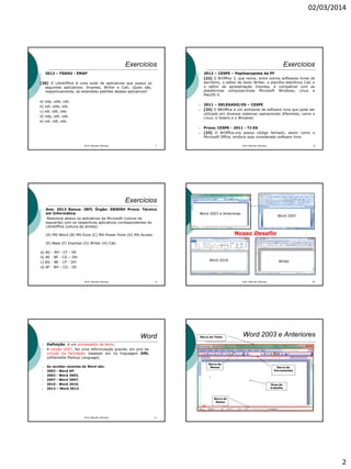 02/03/2014
2
Exercícios
 2012 – FSADU - EMAP
[20] O LibreOffice é uma suite de aplicativos que possui os
seguintes aplicativos: Impress, Writer e Calc. Quais são,
respectivamente, as extensões padrões desses aplicativos?
a) odp, odw, odc.
b) odi, odw, odc.
c) odi, odt, ods.
d) odp, odt, ods.
e) odi, odt, odc.
7Prof. Marcelo Moreira
Exercícios
 2012 – CESPE – Papiloscopista da PF
[22] O BrOffice 3, que reúne, entre outros softwares livres de
escritório, o editor de texto Writer, a planilha eletrônica Calc e
o editor de apresentação Impress, é compatível com as
plataformas computacionais Microsoft Windows, Linux e
MacOS-X.
 2011 – DELEGADO/ES – CESPE
 [33] O BROffice é um ambiente de software livre que pode ser
utilizado em diversos sistemas operacionais diferentes, como o
Linux, o Solaris e o Windows
 Prova: CESPE - 2011 - TJ-ES
 [23] O BrOffice.org possui código fechado, assim como o
Microsoft Office, embora seja considerado software livre.
8Prof. Marcelo Moreira
Exercícios
 Ano: 2013 Banca: IBFC Órgão: EBSERH Prova: Técnico
em Informática
Relacione abaixo os aplicativos da Microsoft (coluna da
esquerda) com os respectivos aplicativos correspondentes do
LibreOffice (coluna da direita):
(A) MS-Word (B) MS-Exce (C) MS-Power Point (D) MS-Access
(E) Base (F) Impress (G) Writer (H) Calc
a) AG - BH - CF - DE
b) AE - BF - CG – DH
c) AG - BE - CF - DH
d) AF - BH - CG - DE
9Prof. Marcelo Moreira Prof. Marcelo Moreira 10
Word 2003 e Anteriores
Word 2007
Word 2010 Writer
Nosso Desafio
Word
 Definição: é um processador de texto.
 A versão 2007, fez uma reformulação grande, em prol da
virtude da facilidade, baseado em na linguagem XML
(eXtensible Markup Language)
 As versões recentes do Word são:
 2002 - Word XP;
 2003 - Word 2003,
 2007 - Word 2007;
 2010 - Word 2010;
 2013 – Word 2013.
11Prof. Marcelo Moreira
Área de
trabalho
Word 2003 e Anteriores
Barra de
Menus Barra de
Ferramentas
Barra de
Status
Barra de Título
 