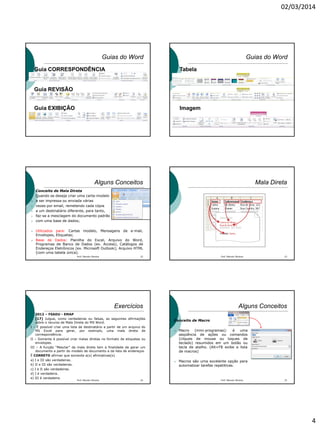 02/03/2014
4
Guias do Word
Guia CORRESPONDÊNCIA
Guia REVISÃO
Guia EXIBIÇÃO
Guias do Word
Tabela
Imagem
Alguns Conceitos
Conceito de Mala Direta
 Quando se deseja criar uma carta-modelo
 a ser impressa ou enviada várias
 vezes por email, remetendo cada cópia
 a um destinatário diferente, para tanto,
 faz-se a mesclagem do documento padrão
 com uma base de dados;
 Utilizados para: Cartas modelo, Mensagens de e-mail,
Envelopes, Etiquetas;
 Base de Dados: Planilha do Excel, Arquivo do Word,
Programas de Banco de Dados (ex. Access), Catálogos de
Endereços Eletrônicos (ex. Microsoft Outlook); Arquivo HTML
(com uma tabela única).
Prof. Marcelo Moreira 22
Mala Direta
Prof. Marcelo Moreira 23
Exercícios
 2012 – FSADU - EMAP
[17] Julgue, como verdadeiras ou falsas, as seguintes afirmações
sobre o recurso de Mala Direta do MS Word.
I – É possível criar uma lista de destinatário a partir de um arquivo do
MS Excel para gerar, por exemplo, uma mala direta de
correspondência.
II – Somente é possível criar malas diretas no formato de etiquetas ou
envelopes.
III – A função “Mesclar” da mala direta tem a finalidade de gerar um
documento a partir do modelo de documento e da lista de endereços.
É CORRETO afirmar que somente a(s) afirmativas(s)
a) I e III são verdadeiras.
b) II e III são verdadeiras.
c) I e II são verdadeiras.
d) I é verdadeira.
e) III é verdadeira.
24Prof. Marcelo Moreira
Alguns Conceitos
Conceito de Macro
 Macro (mini-programas): é uma
seqüência de ações ou comandos
(cliques de mouse ou toques de
teclado) resumidos em um botão ou
tecla de atalho. (Alt+F8 exibe a lista
de macros)
 Macros são uma excelente opção para
automatizar tarefas repetitivas.
Prof. Marcelo Moreira 25
 