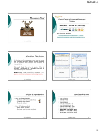 02/03/2014
6
Mensagem Final
Prof. Marcelo Moreira 32
Curso Preparatório para Concursos
Públicos
Microsoft Office X BrOffice.org
Prof. Marcelo Moreira
www.professormarcelomoreira.com.br
falecom@professormarcelomoreira.com.br
Planilhas Eletrônicas
 As planilhas eletrônicas agilizam muito todas as tarefas
que envolvem cálculos e segundo estudos efetuados,
são os aplicativos mais utilizados nos escritórios do
mundo inteiro
 Microsoft Excel faz parte do pacote Office da
Microsoft e atualmente é o programa de folha de
cálculo mais popular do mercado.
 BrOffice Calc, versão brasileira do LibreOffice, é uma
planilha eletrônica multiplataforma de código aberto.
34Prof. Marcelo Moreira Prof. Marcelo Moreira 35
Excel 2003 e Anteriores
Excel 2007
Excel 2010
Calc
O que é Importante!!!
 Word (90% das questões)
 Conhecer as ferramentas (botões);
 Organização do menus;
 Teclas de Atalho;
 Excel (80% das questões)
 Saber utilizar planilhas;
 Conhecer suas fórmulas de cálculo.
Prof. Marcelo Moreira 36
Versões do Excel
 1987: Excel 2.0
 1990: Excel 3.0
 1992: Excel 4.0
 1993: Excel 5.0
 1995: Excel 7.0 (Office 95)
 1997: Excel 8.0 (Office 98)
 1999: Excel 9.0 (Office 2000)
 2001: Excel 10.0 (Office XP)
 2003: Excel 11.0 (Office 2003)
 2007: Excel 12.0 (Office 2007)
 2010: Excel 14.0 (Office 2010)
37Prof. Marcelo Moreira
 