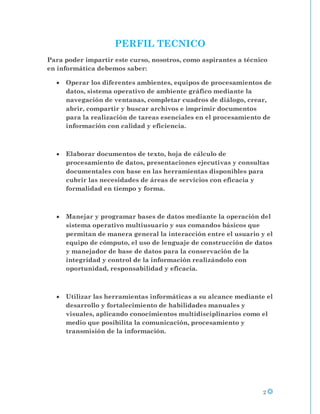 PERFIL TECNICO
Para poder impartir este curso, nosotros, como aspirantes a técnico
en informática debemos saber:

     Operar los diferentes ambientes, equipos de procesamientos de
     datos, sistema operativo de ambiente gráfico mediante la
     navegación de ventanas, completar cuadros de diálogo, crear,
     abrir, compartir y buscar archivos e imprimir documentos
     para la realización de tareas esenciales en el procesamiento de
     información con calidad y eficiencia.



     Elaborar documentos de texto, hoja de cálculo de
     procesamiento de datos, presentaciones ejecutivas y consultas
     documentales con base en las herramientas disponibles para
     cubrir las necesidades de áreas de servicios con eficacia y
     formalidad en tiempo y forma.



     Manejar y programar bases de datos mediante la operación del
     sistema operativo multiusuario y sus comandos básicos que
     permitan de manera general la interacción entre el usuario y el
     equipo de cómputo, el uso de lenguaje de construcción de datos
     y manejador de base de datos para la conservación de la
     integridad y control de la información realizándolo con
     oportunidad, responsabilidad y eficacia.



     Utilizar las herramientas informáticas a su alcance mediante el
     desarrollo y fortalecimiento de habilidades manuales y
     visuales, aplicando conocimientos multidisciplinarios como el
     medio que posibilita la comunicación, procesamiento y
     transmisión de la información.




                                                                 2
 