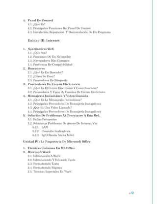 4. Panel De Control
   4.1. ¿Que Es?
   4.2. Principales Funciones Del Panel De Control
   4.3. Instalación, Reparación Y Desinstalación De Un Programa

   Unidad III: Internet

1. Navegadores Web
   1.1. ¿Que Son?
   1.2. Funciones De Un Navegador
   1.3. Navegadores Mas Comunes
   1.4. Problemas De Compatibilidad
2. Buscadores
   2.1. ¿Qué Es Un Buscador?
   2.2. ¿Cómo Se Usan?
   2.3. Proveedores De Búsqueda
3. Proveedores De Correo Electrónico
   3.1. ¿Qué Es El Correo Electrónico Y Como Funciona?
   3.2. Proveedores Y Tipos De Cuentas De Correo Electrónico.
4. Mensajería Instantánea Y Video Llamada
   4.1. ¿Qué Es La Mensajería Instantánea?
   4.2. Principales Proveedores De Mensajería Instantánea
   4.3. ¡Que Es Una Video Llamada?
   4.4. Principales Proveedores De Mensajería Instantánea
5. Solución De Problemas Al Conectarse A Una Red.
   5.1. Fallas Frecuentes
   5.2. Solucionar Problemas De Acceso De Internet Vía:
       5.2.1. LAN
       5.2.2. Conexión Inalámbrica
       5.2.3. 3g O Banda Ancha Móvil

Unidad IV : La Paquetería De Microsoft Office

1. Técnicas Comunes En MS Office
2. Microsoft Word
   2.1. Introducción A Word
   2.2. Introduciendo Y Editando Texto
   2.3. Formateando Texto
   2.4. Formateando Páginas
   2.5. Técnicas Especiales En Word




                                                                  4
 