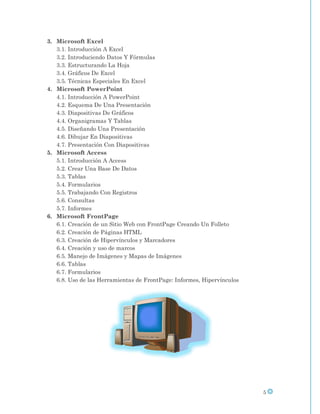 3. Microsoft Excel
   3.1. Introducción A Excel
   3.2. Introduciendo Datos Y Fórmulas
   3.3. Estructurando La Hoja
   3.4. Gráficos De Excel
   3.5. Técnicas Especiales En Excel
4. Microsoft PowerPoint
   4.1. Introducción A PowerPoint
   4.2. Esquema De Una Presentación
   4.3. Diapositivas De Gráficos
   4.4. Organigramas Y Tablas
   4.5. Diseñando Una Presentación
   4.6. Dibujar En Diapositivas
   4.7. Presentación Con Diapositivas
5. Microsoft Access
   5.1. Introducción A Access
   5.2. Crear Una Base De Datos
   5.3. Tablas
   5.4. Formularios
   5.5. Trabajando Con Registros
   5.6. Consultas
   5.7. Informes
6. Microsoft FrontPage
   6.1. Creación de un Sitio Web con FrontPage Creando Un Folleto
   6.2. Creación de Páginas HTML
   6.3. Creación de Hipervínculos y Marcadores
   6.4. Creación y uso de marcos
   6.5. Manejo de Imágenes y Mapas de Imágenes
   6.6. Tablas
   6.7. Formularios
   6.8. Uso de las Herramientas de FrontPage: Informes, Hipervínculos




                                                                        5
 