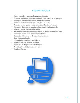 COMPETENCIAS

Saber encender y apagar el equipo de cómputo.
Conectar y desconectar de manera adecuada el equipo de cómputo.
Reconocer los componentes del equipo de cómputo.
Usar las medidas de seguridad e higiene en la PC.
Manejar un navegador web y conocer sus funciones básicas.
Reconocer distintos navegadores, buscadores y páginas web.
Enviar y recibir correos electrónicos.
Establecer una conversación por medio de mensajería instantánea.
Reconocer lo que es un procesador de textos.
Dar estilo al texto de un documento electrónico.
Usar hojas de cálculo.
Conocer distintas formulas de Excel.
Realizar gráficos basados en datos.
Hacer uso de diapositivas electrónicas.
Modificar transición de diapositivas.
Realizar Macros.




                                                                   6
 