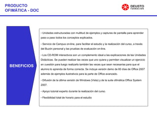 BENEFICIOS Unidades estructuradas con multitud de ejemplos y capturas de pantalla para aprender paso a paso todos los conceptos explicados. - Servicio de Campus on-line, para facilitar el estudio y la realización del curso, a través del Buzón personal y las pruebas de evaluación on-line. Los CD-ROM interactivos son un complemento ideal a las explicaciones de las Unidades Didácticas. Se pueden realizar las veces que uno quiera y permiten visualizar un ejercicio en cuestión para luego realizarlo también las veces que sean necesarias para que el alumno lo aprenda de forma correcta. Se incluye versión demo de 60 días de Office 2007 además de ejemplos ilustrativos para la parte de Office avanzado. Difusión de la última versión de Windows (Vista) y de la suite ofimática Office System 2007. Apoyo tutorial experto durante la realización del curso. Flexibilidad total de horario para el estudio PRODUCTO OFIMÁTICA - DOC 