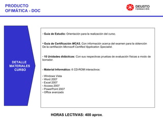 PRODUCTO OFIMÁTICA - DOC Guía de Estudio:  Orientación para la realización del curso. Guía de Certificación  MCAS .  Con información acerca del examen para la obtención De la certifiación  Microsoft Certified Application Specialist. 10 Unidades didácticas:  Con sus respectivas pruebas de evaluación físicas a modo de borrador. -  Material Informático:  6 CD-ROM interactivos: Windows Vista Word 2007 Excel 2007 Access 2007 PowerPoint 2007 Office avanzado DETALLE  MATERIALES CURSO HORAS LECTIVAS: 400 aprox . 