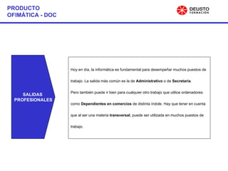 PRODUCTO OFIMÁTICA - DOC SALIDAS  PROFESIONALES Hoy en día, la informática es fundamental para desempeñar muchos puestos de  trabajo. La salida más común es la de  Administrativo  o de  Secretaria .  Pero también puede ir bien para cualquier otro trabajo que utilice ordenadores  como  Dependientes en comercios  de distinta índole.   Hay que tener en cuenta que al ser una materia  transversal , puede ser utilizada en muchos puestos de trabajo. 