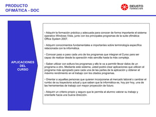 PRODUCTO OFIMÁTICA - DOC APLICACIONES DEL CURSO Adquirir la formación práctica y adecuada para conocer de forma importante el sistema operativo Windows Vista, junto con los principales programas de la suite ofimática Office System 2007. Adquirir conocimientos fundamentales e importantes sobre terminología específica relacionada con la informática. Conocer paso a paso cada uno de los programas que integran el Curso para ser capaz de realizar desde la operación más sencilla hasta la más compleja. Saber utilizar con soltura los programas y ello le va a permitir llevar datos de un programa a otro. Mediante este sistema, usted podrá crear aplicaciones que utilicen el programa más apropiado para cada una de las partes de la aplicación y obtener el máximo rendimiento en el trabajo con los citados programas. Orientar a aquellas personas que quieren incorporarse al mercado laboral o cambiar el rumbo de su trayectoria actual y que saben que la informática es, hoy por hoy, una de las herramientas de trabajo con mayor proyección de futuro. - Adquirir un criterio propio y seguro que le permita al alumno valorar su trabajo y orientarle hacia una buena dirección. 