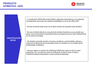 PRODUCTO OFIMÁTICA - DOC CERTIFICACIÓN MCAS La certificación MCAS (Microsoft Certified  Application Specialist) es una credencial mundialmente reconocida que valida las habilidades en el uso de Office 2007. El título te permite estar al día con la última versión de la popular suite ofimática. De cara al ámbito laboral es una puerta de entrada importante ya que acredita que tienes unos conocimientos importantes sobre los programas que se usan habitualmente en los centros de trabajo. Ser titulado te permite acceder a recursos, beneficios y oportunidades valiosos y exclusivos de Microsoft que te permitirán entrar en contacto con una amplia red de profesionales certificados. Hay que realizar un examen de certificación MCAS por cada uno de los cuatro programas. Así, si el alumno quiere la certificación de Word, Excel, Access y PowerPoint deberá presentarse a cuatro exámenes diferentes. 