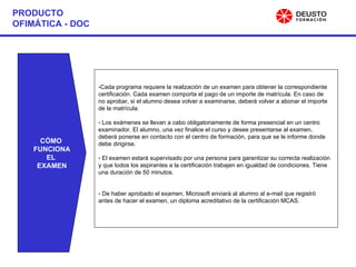 PRODUCTO OFIMÁTICA - DOC CÓMO  FUNCIONA EL  EXAMEN Cada programa requiere la realización de un examen para obtener la correspondiente certificación. Cada examen comporta el pago de un importe de matrícula. En caso de no aprobar, si el alumno desea volver a examinarse, deberá volver a abonar el importe de la matrícula. Los exámenes se llevan a cabo obligatoriamente de forma presencial en un centro examinador. El alumno, una vez finalice el curso y desee presentarse al examen, deberá ponerse en contacto con el centro de formación, para que se le informe donde debe dirigirse. El examen estará supervisado por una persona para garantizar su correcta realización y que todos los aspirantes a la certificación trabajen en igualdad de condiciones. Tiene una duración de 50 minutos. De haber aprobado el examen, Microsoft enviará al alumno al e-mail que registró antes de hacer el examen, un diploma acreditativo de la certificación MCAS. 