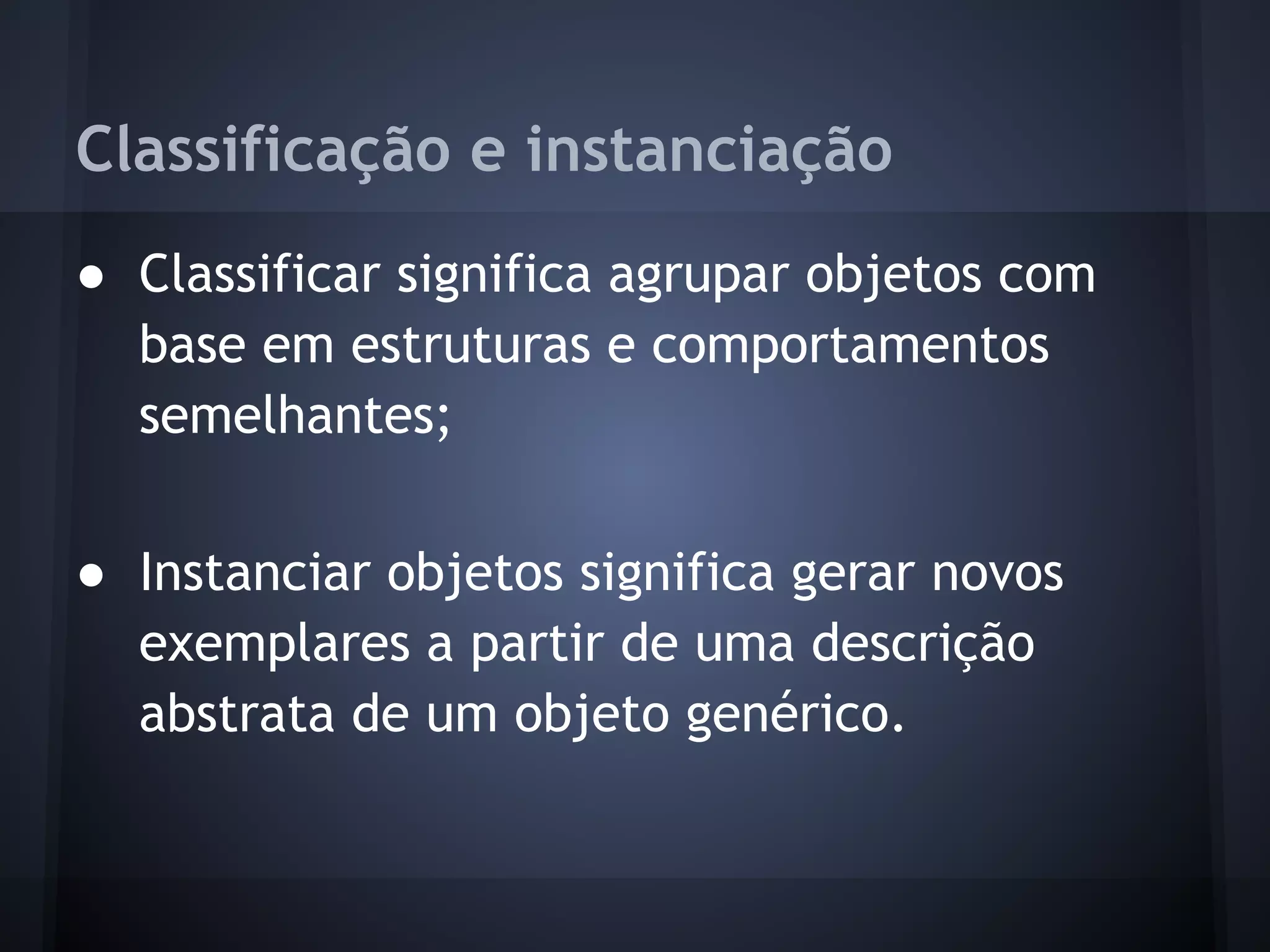 Classificação e instanciação
● Classificar significa agrupar objetos com
  base em estruturas e comportamentos
  semelhantes;

● Instanciar objetos significa gerar novos
  exemplares a partir de uma descrição
  abstrata de um objeto genérico.
 