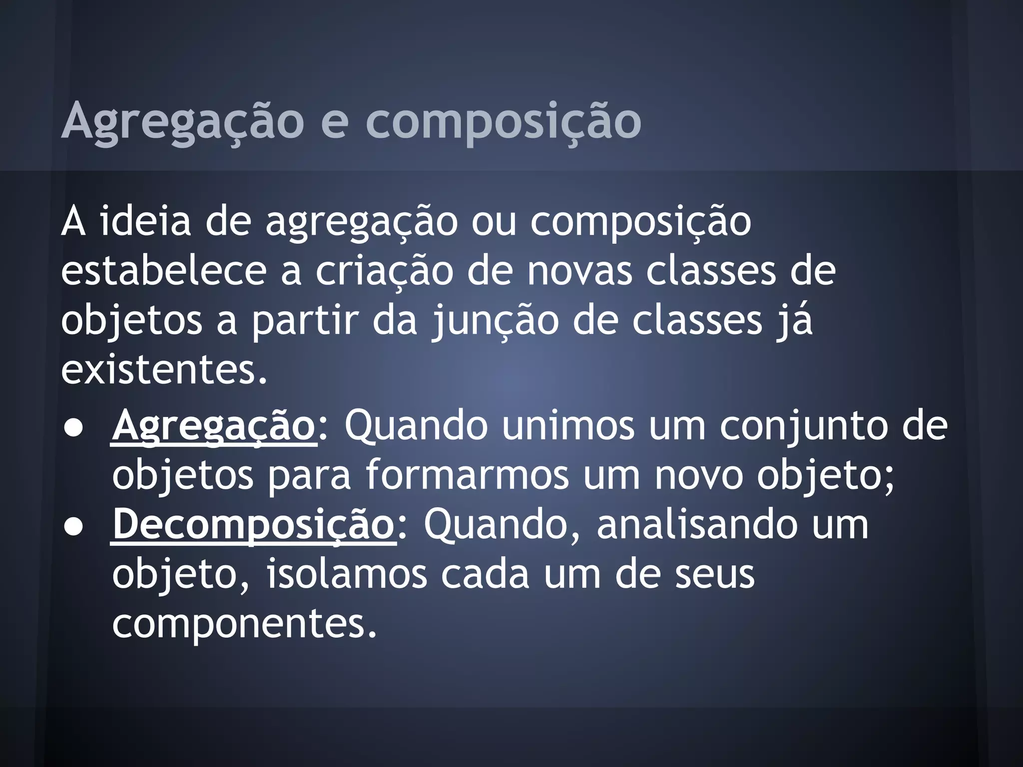 Agregação e composição
A ideia de agregação ou composição
estabelece a criação de novas classes de
objetos a partir da junção de classes já
existentes.
● Agregação: Quando unimos um conjunto de
   objetos para formarmos um novo objeto;
● Decomposição: Quando, analisando um
   objeto, isolamos cada um de seus
   componentes.
 