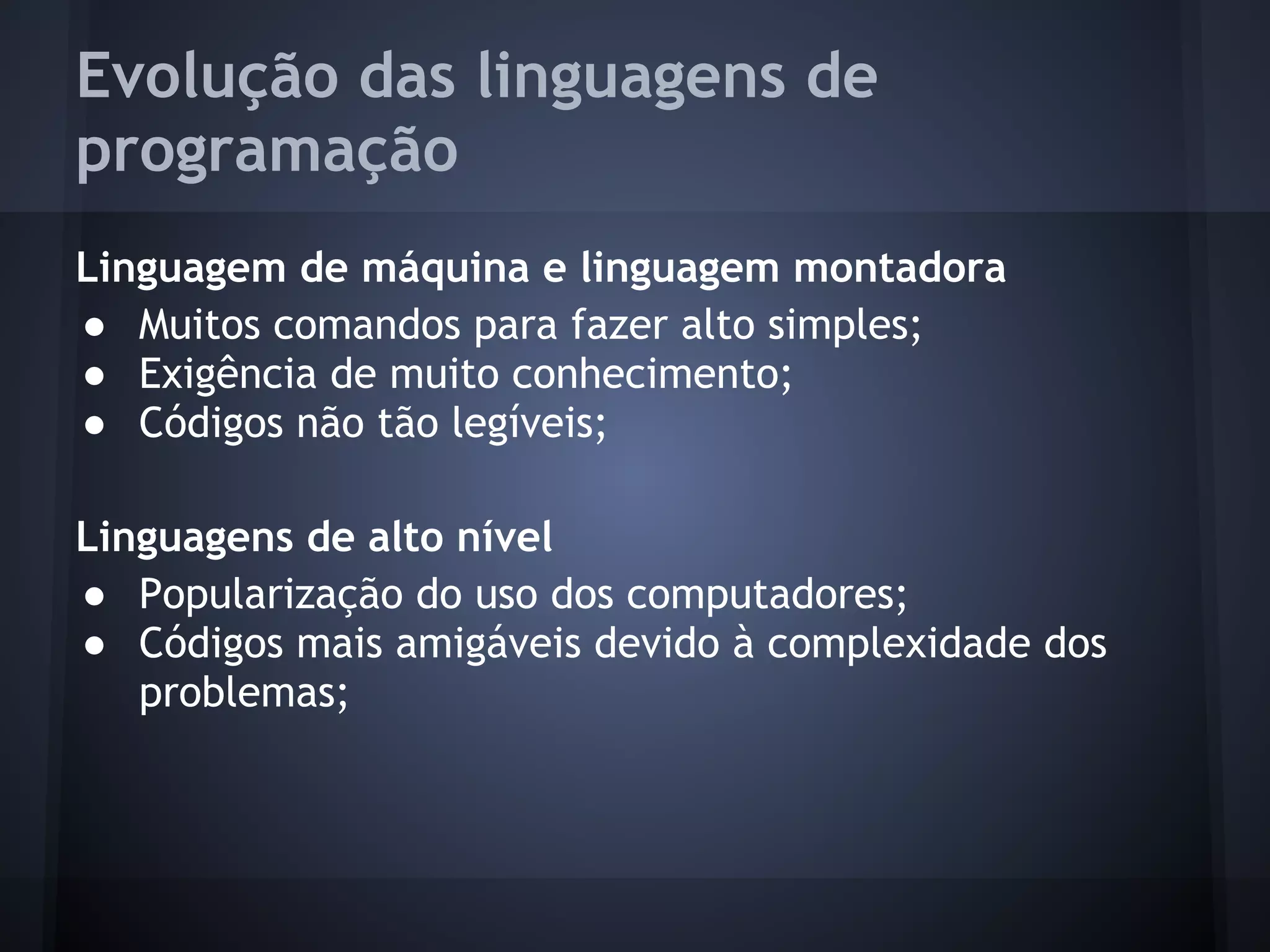 Evolução das linguagens de
programação
Linguagem de máquina e linguagem montadora
● Muitos comandos para fazer alto simples;
● Exigência de muito conhecimento;
● Códigos não tão legíveis;

Linguagens de alto nível
● Popularização do uso dos computadores;
● Códigos mais amigáveis devido à complexidade dos
   problemas;
 