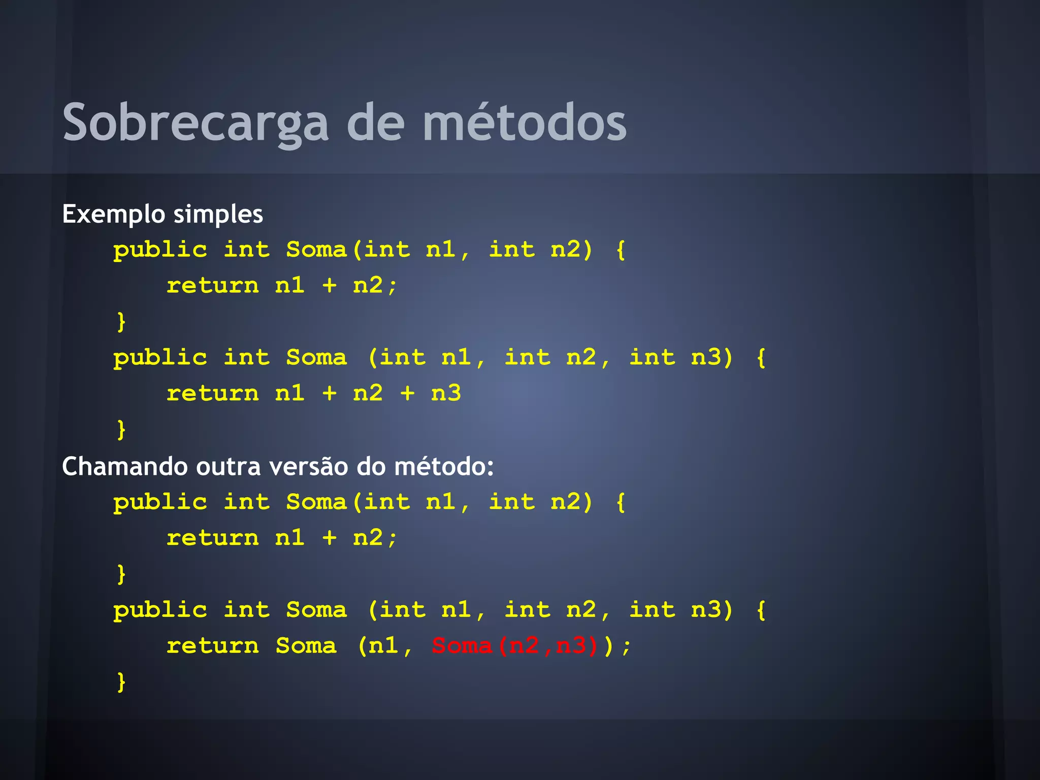 Sobrecarga de métodos
Exemplo simples
   public int Soma(int n1, int n2) {
       return n1 + n2;
   }
   public int Soma (int n1, int n2, int n3) {
       return n1 + n2 + n3
   }
Chamando outra versão do método:
   public int Soma(int n1, int n2) {
       return n1 + n2;
   }
   public int Soma (int n1, int n2, int n3) {
       return Soma (n1, Soma(n2,n3));
   }
 
