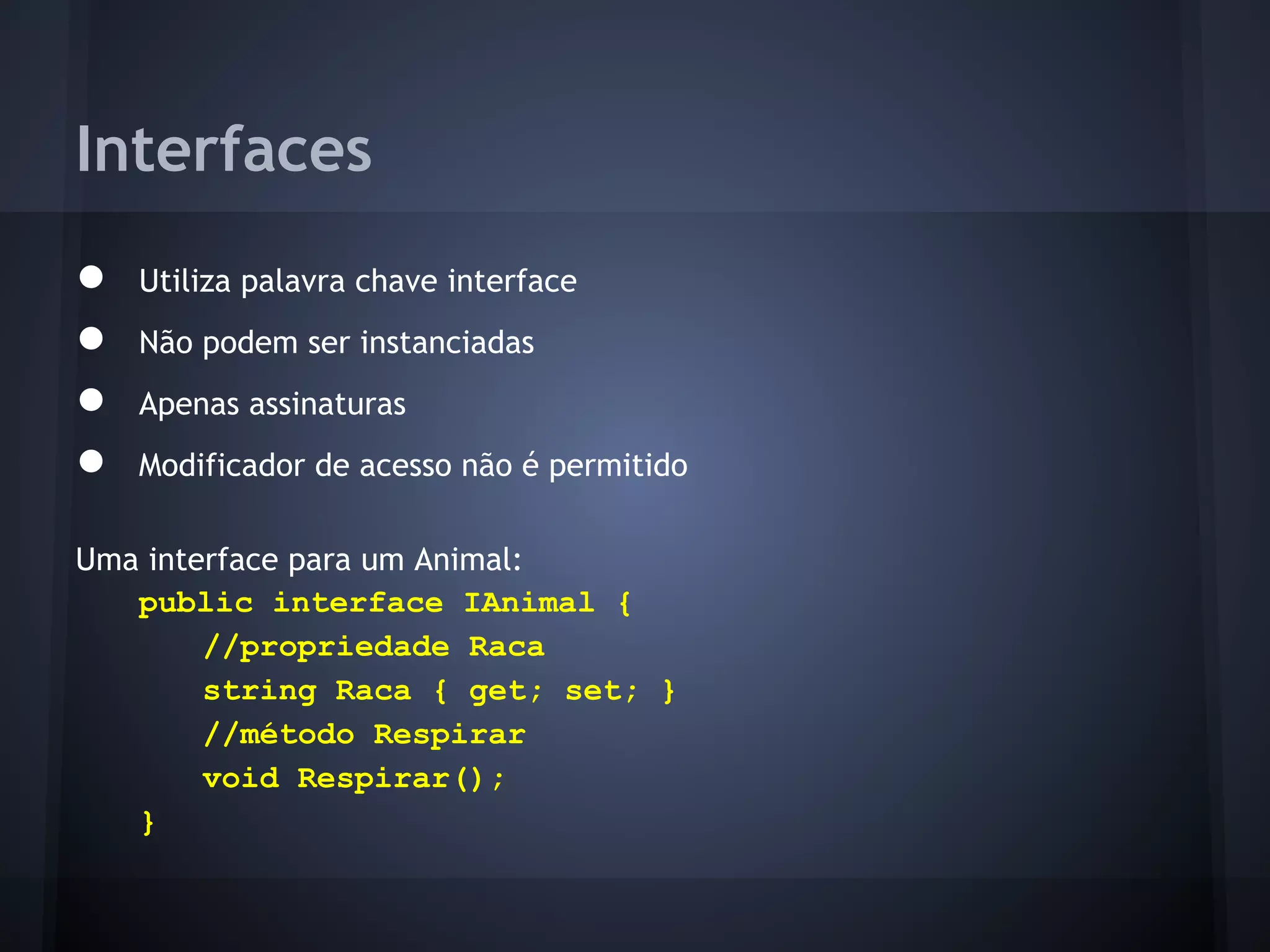 Interfaces
●   Utiliza palavra chave interface
●   Não podem ser instanciadas
●   Apenas assinaturas
●   Modificador de acesso não é permitido

Uma interface para um Animal:
   public interface IAnimal {
        //propriedade Raca
        string Raca { get; set; }
        //método Respirar
        void Respirar();
   }
 