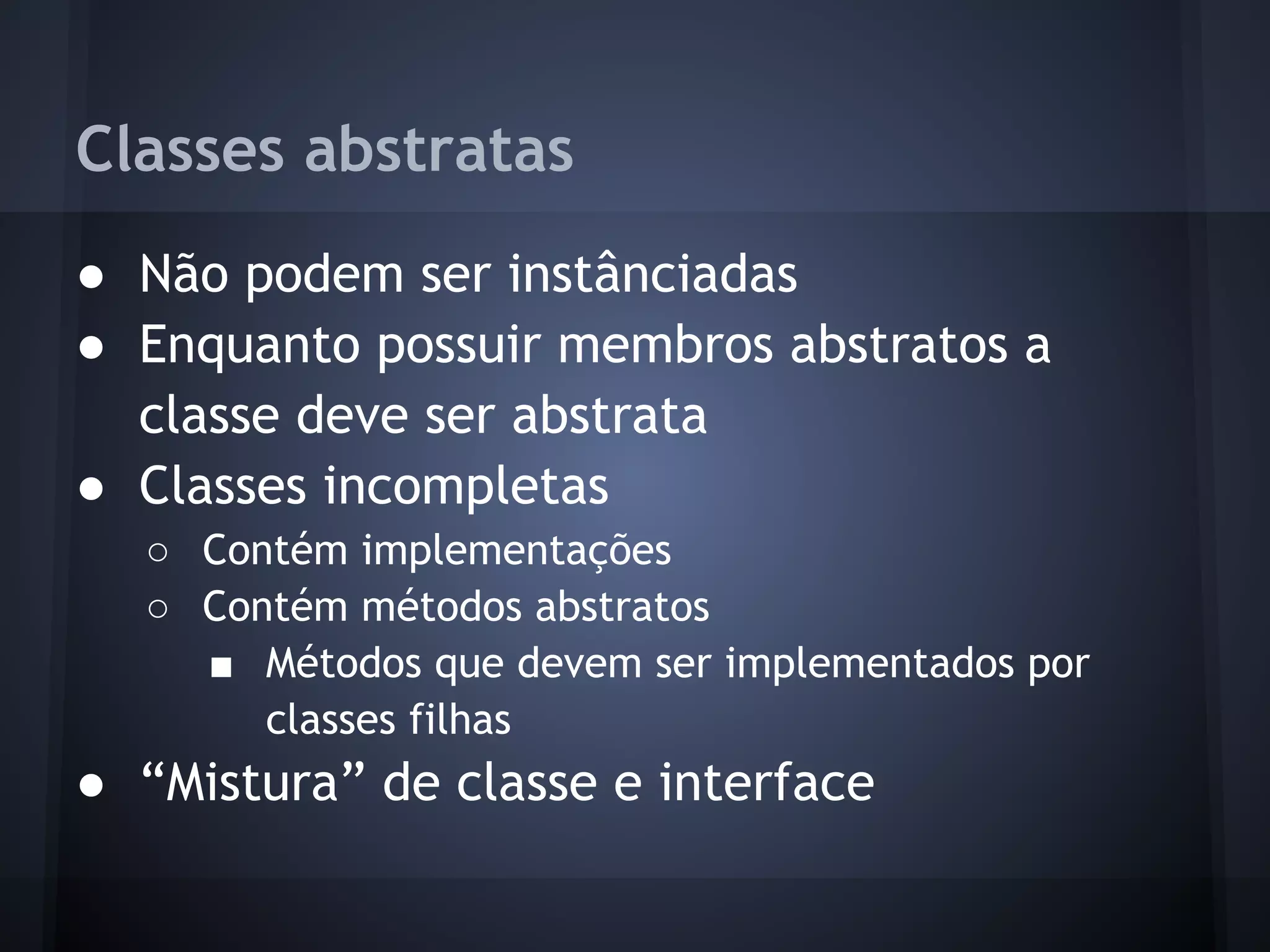 Classes abstratas
● Não podem ser instânciadas
● Enquanto possuir membros abstratos a
  classe deve ser abstrata
● Classes incompletas
  ○ Contém implementações
  ○ Contém métodos abstratos
    ■ Métodos que devem ser implementados por
       classes filhas
● “Mistura” de classe e interface
 