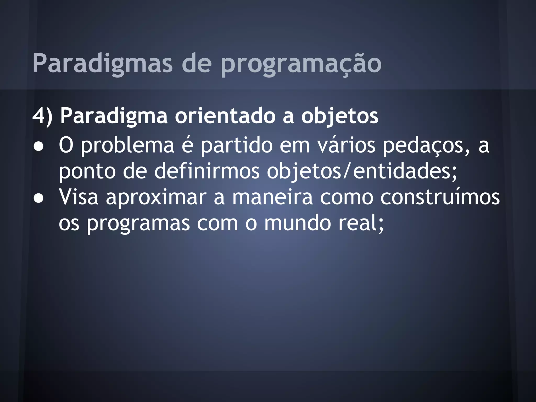 Paradigmas de programação
4) Paradigma orientado a objetos
● O problema é partido em vários pedaços, a
   ponto de definirmos objetos/entidades;
● Visa aproximar a maneira como construímos
   os programas com o mundo real;
 