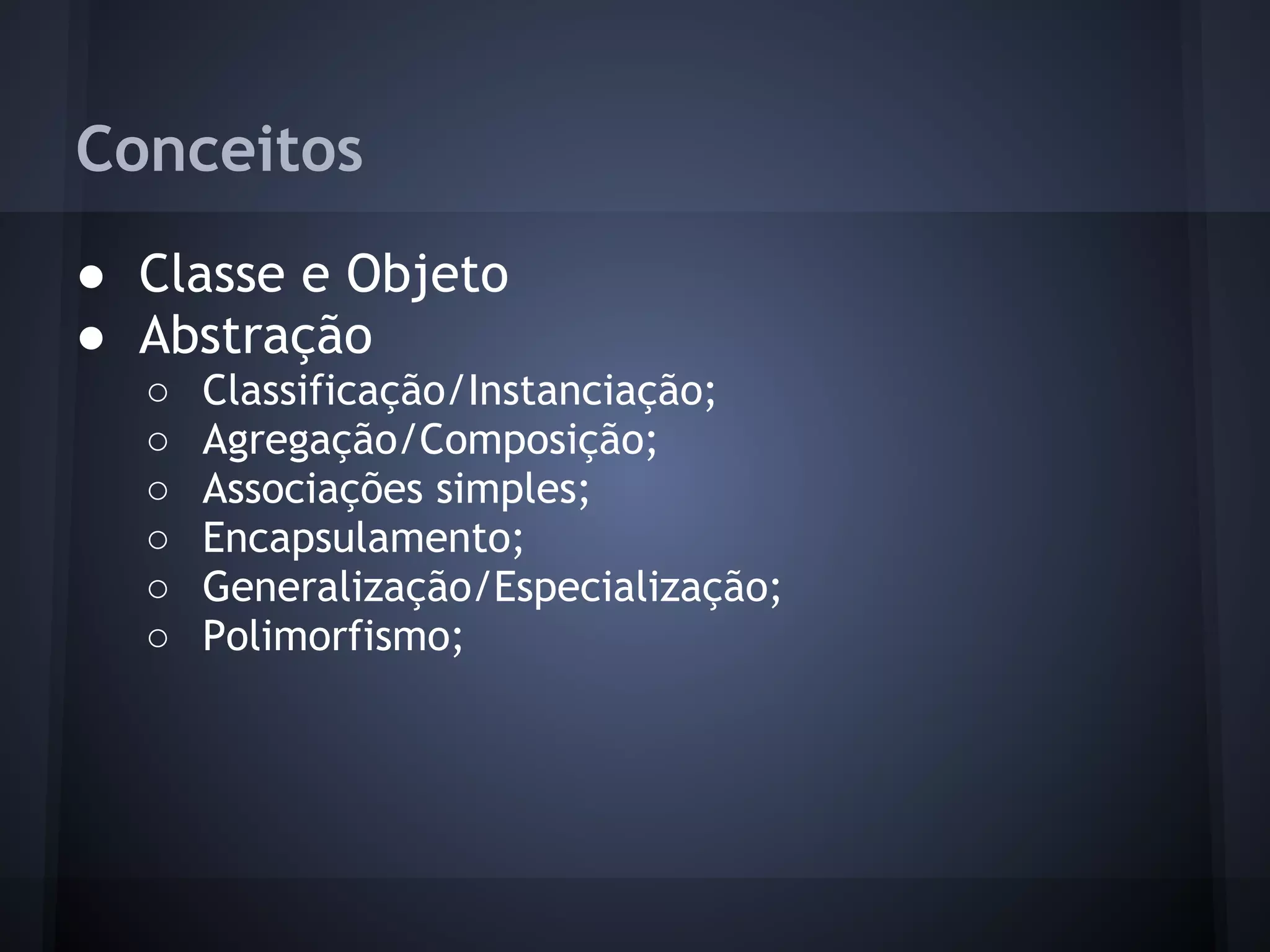 Conceitos
● Classe e Objeto
● Abstração
  ○   Classificação/Instanciação;
  ○   Agregação/Composição;
  ○   Associações simples;
  ○   Encapsulamento;
  ○   Generalização/Especialização;
  ○   Polimorfismo;
 