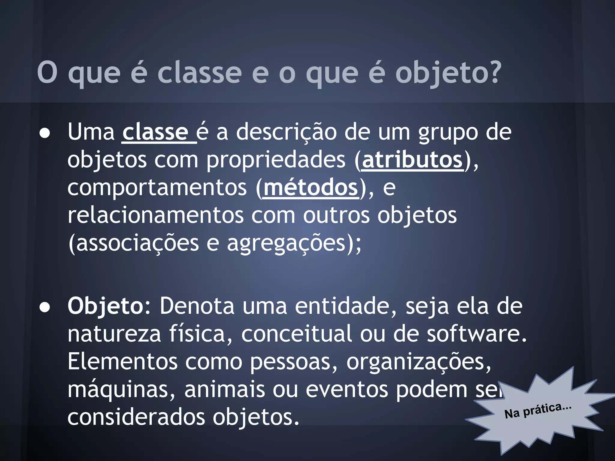 O que é classe e o que é objeto?
● Uma classe é a descrição de um grupo de
  objetos com propriedades (atributos),
  comportamentos (métodos), e
  relacionamentos com outros objetos
  (associações e agregações);

● Objeto: Denota uma entidade, seja ela de
  natureza física, conceitual ou de software.
  Elementos como pessoas, organizações,
  máquinas, animais ou eventos podem ser
                                                   ica...
                                           Na prát
  considerados objetos.
 