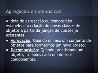Agregação e composição
A ideia de agregação ou composição
estabelece a criação de novas classes de
objetos a partir da junção de classes já
existentes.
● Agregação: Quando unimos um conjunto de
   objetos para formarmos um novo objeto;
● Decomposição: Quando, analisando um
   objeto, isolamos cada um de seus
   componentes.
 