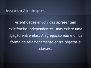 Associação simples

    As entidades envolvidas apresentam
 existências independentes, mas existe uma
 ligação entre elas. A agregação não é única
  forma de relacionamento entre objetos e
                  classes.
 