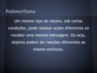 Polimorfismo
   Um mesmo tipo de objeto, sob certas
condições, pode realizar ações diferentes ao
  receber uma mesma mensagem. Ou seja,
  objetos podem ter reações diferentes ao
             mesmo estímulo.
 