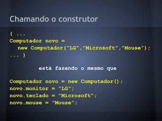 Chamando o construtor
{ ...
Computador novo =
   new Computador(“LG”,”Microsoft”,”Mouse”);
... }

         está fazendo o mesmo que

Computador novo = new Computador();
novo.monitor = “LG”;
novo.teclado = ”Microsoft”;
novo.mouse = ”Mouse”;
 