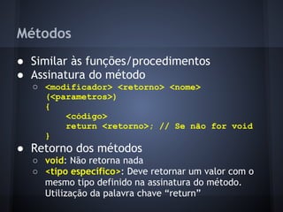 Métodos
● Similar às funções/procedimentos
● Assinatura do método
  ○ <modificador> <retorno> <nome>
    (<parametros>)
    {
        <código>
        return <retorno>; // Se não for void
    }
● Retorno dos métodos
  ○ void: Não retorna nada
  ○ <tipo específico>: Deve retornar um valor com o
    mesmo tipo definido na assinatura do método.
    Utilização da palavra chave “return”
 