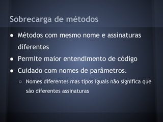 Sobrecarga de métodos
● Métodos com mesmo nome e assinaturas
  diferentes
● Permite maior entendimento de código
● Cuidado com nomes de parâmetros.
  ○ Nomes diferentes mas tipos iguais não significa que
    são diferentes assinaturas
 