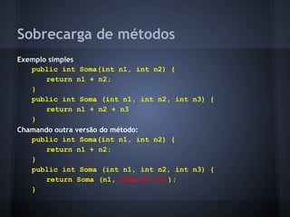 Sobrecarga de métodos
Exemplo simples
   public int Soma(int n1, int n2) {
       return n1 + n2;
   }
   public int Soma (int n1, int n2, int n3) {
       return n1 + n2 + n3
   }
Chamando outra versão do método:
   public int Soma(int n1, int n2) {
       return n1 + n2;
   }
   public int Soma (int n1, int n2, int n3) {
       return Soma (n1, Soma(n2,n3));
   }
 