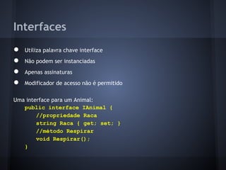 Interfaces
●   Utiliza palavra chave interface
●   Não podem ser instanciadas
●   Apenas assinaturas
●   Modificador de acesso não é permitido

Uma interface para um Animal:
   public interface IAnimal {
        //propriedade Raca
        string Raca { get; set; }
        //método Respirar
        void Respirar();
   }
 