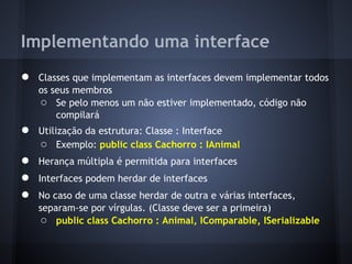 Implementando uma interface
●   Classes que implementam as interfaces devem implementar todos
    os seus membros
    ○ Se pelo menos um não estiver implementado, código não
        compilará
●   Utilização da estrutura: Classe : Interface
    ○ Exemplo: public class Cachorro : IAnimal
●   Herança múltipla é permitida para interfaces
●   Interfaces podem herdar de interfaces
●   No caso de uma classe herdar de outra e várias interfaces,
    separam-se por vírgulas. (Classe deve ser a primeira)
    ○ public class Cachorro : Animal, IComparable, ISerializable
 