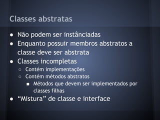 Classes abstratas
● Não podem ser instânciadas
● Enquanto possuir membros abstratos a
  classe deve ser abstrata
● Classes incompletas
  ○ Contém implementações
  ○ Contém métodos abstratos
    ■ Métodos que devem ser implementados por
       classes filhas
● “Mistura” de classe e interface
 