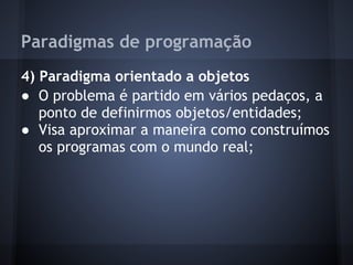 Paradigmas de programação
4) Paradigma orientado a objetos
● O problema é partido em vários pedaços, a
   ponto de definirmos objetos/entidades;
● Visa aproximar a maneira como construímos
   os programas com o mundo real;
 