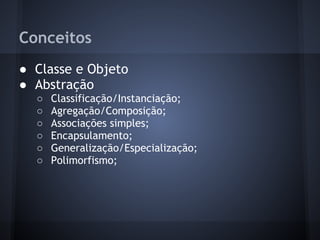 Conceitos
● Classe e Objeto
● Abstração
  ○   Classificação/Instanciação;
  ○   Agregação/Composição;
  ○   Associações simples;
  ○   Encapsulamento;
  ○   Generalização/Especialização;
  ○   Polimorfismo;
 
