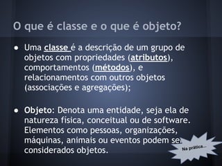 O que é classe e o que é objeto?
● Uma classe é a descrição de um grupo de
  objetos com propriedades (atributos),
  comportamentos (métodos), e
  relacionamentos com outros objetos
  (associações e agregações);

● Objeto: Denota uma entidade, seja ela de
  natureza física, conceitual ou de software.
  Elementos como pessoas, organizações,
  máquinas, animais ou eventos podem ser
                                                   ica...
                                           Na prát
  considerados objetos.
 