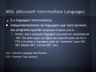 MSIL (Microsoft Intermediate Language)
 ●   É a linguagem intermediária;
● Independentemente da linguagem que você escrever,
     seu programa quando compilado irá gerar uma IL.
     ○ Porém, não é qualquer linguagem que pode ser compilada em
        .NET. Ela deve seguir as regras das especificações da CLS e
        CTS e só então e linguagem pode ser "nomeada" como XXX.
        NET (Delphi.NET, Fortran.NET, etc)

CLS = Common Language Specification
CTS = Common Type Systema
 