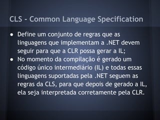 CLS - Common Language Specification
● Define um conjunto de regras que as
  linguagens que implementam a .NET devem
  seguir para que a CLR possa gerar a IL;
● No momento da compilação é gerado um
  código único intermediário (IL) e todas essas
  linguagens suportadas pela .NET seguem as
  regras da CLS, para que depois de gerado a IL,
  ela seja interpretada corretamente pela CLR.
 
