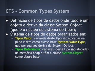 CTS - Common Types System
● Definição de tipos de dados onde tudo é um
  objeto e deriva da classe System.Object
  (que é o núcleo do sistema de tipos);
● Sistema de tipos de dados organizados em:
  ○ Tipos Valor: variáveis deste tipo são alocadas na
    pilha e têm como classe base System.ValueType,
    que por sua vez deriva da System.Object.
  ○ Tipos Referência: variáveis deste tipo são alocadas
    na memória heap e têm a classe System.Object
    como classe base.
 