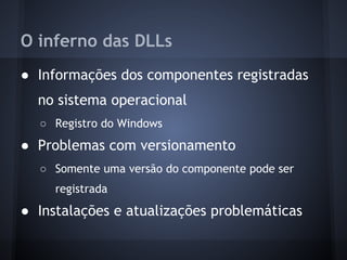O inferno das DLLs
● Informações dos componentes registradas
  no sistema operacional
  ○ Registro do Windows
● Problemas com versionamento
  ○ Somente uma versão do componente pode ser
     registrada
● Instalações e atualizações problemáticas
 