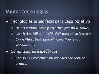 Muitas tecnologias
● Tecnologias específicas para cada objetivo
  ○ Delphi e Visual Basic para aplicações do Windows
  ○ JavaScript, VBScript, ASP, PHP para apliações web
  ○ C++ e Visual Basic para Windows Mobile (ou
     Windows CE)
● Compiladores específicos
  ○ Código C++ compilado no Windows não roda no
     Linux...
 