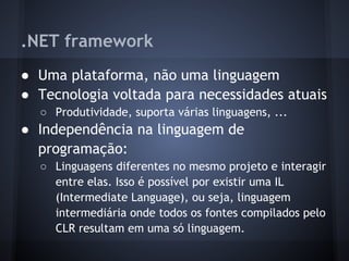 .NET framework
● Uma plataforma, não uma linguagem
● Tecnologia voltada para necessidades atuais
  ○ Produtividade, suporta várias linguagens, ...
● Independência na linguagem de
  programação:
  ○ Linguagens diferentes no mesmo projeto e interagir
    entre elas. Isso é possível por existir uma IL
    (Intermediate Language), ou seja, linguagem
    intermediária onde todos os fontes compilados pelo
    CLR resultam em uma só linguagem.
 